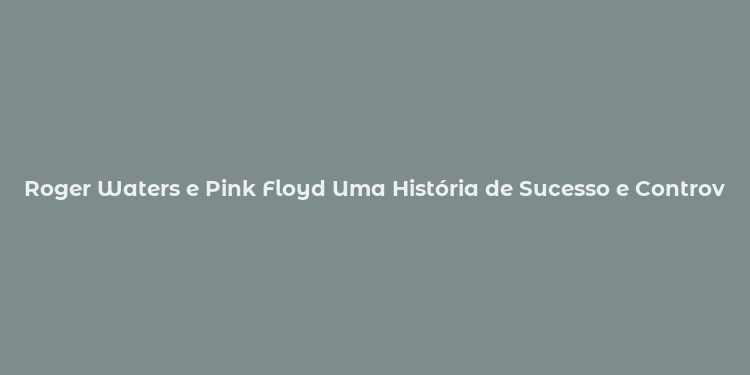 Roger Waters e Pink Floyd Uma História de Sucesso e Controvérsias