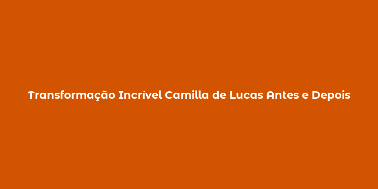 Transformação Incrível Camilla de Lucas Antes e Depois