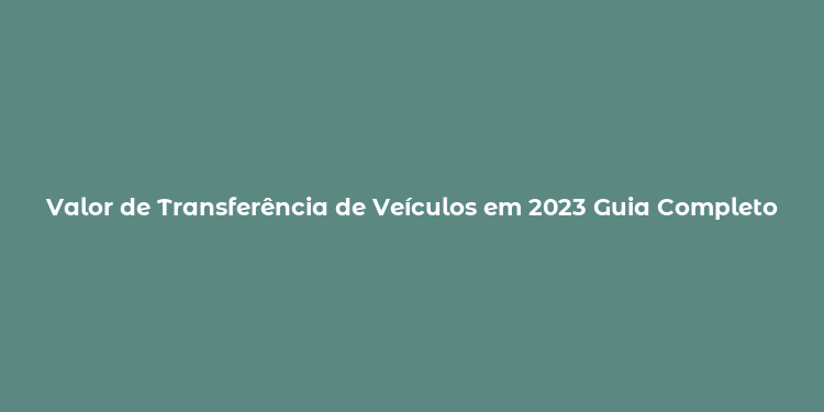 Valor de Transferência de Veículos em 2023 Guia Completo