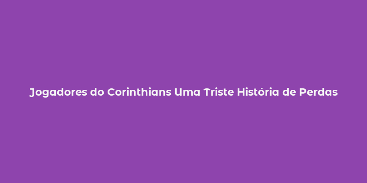 Jogadores do Corinthians Uma Triste História de Perdas