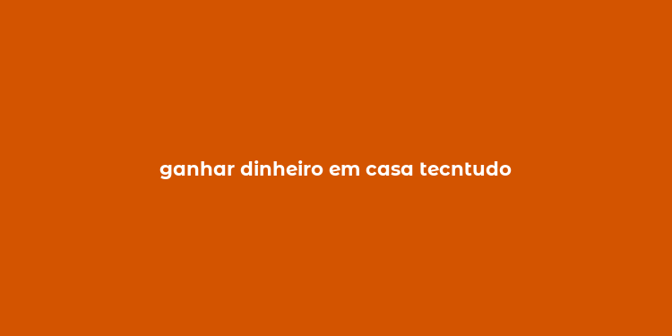 ganhar dinheiro em casa tecntudo