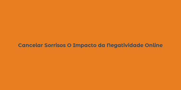 Cancelar Sorrisos O Impacto da Negatividade Online