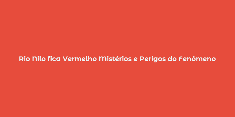 Rio Nilo fica Vermelho Mistérios e Perigos do Fenômeno