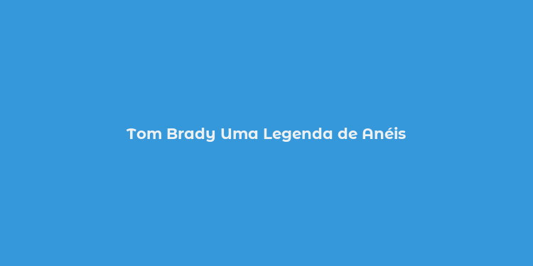 Tom Brady Uma Legenda de Anéis