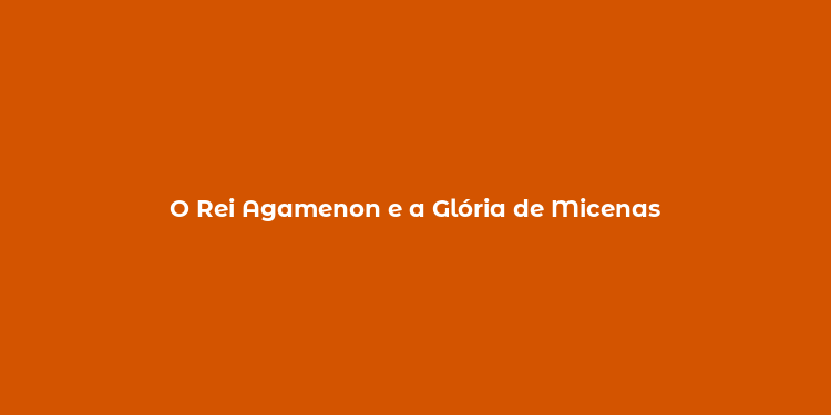 O Rei Agamenon e a Glória de Micenas