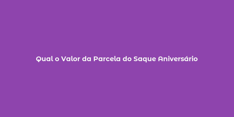 Qual o Valor da Parcela do Saque Aniversário