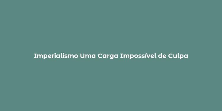 Imperialismo Uma Carga Impossível de Culpa