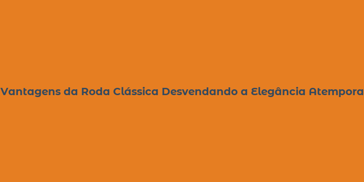 Vantagens da Roda Clássica Desvendando a Elegância Atemporal