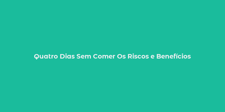 Quatro Dias Sem Comer Os Riscos e Benefícios