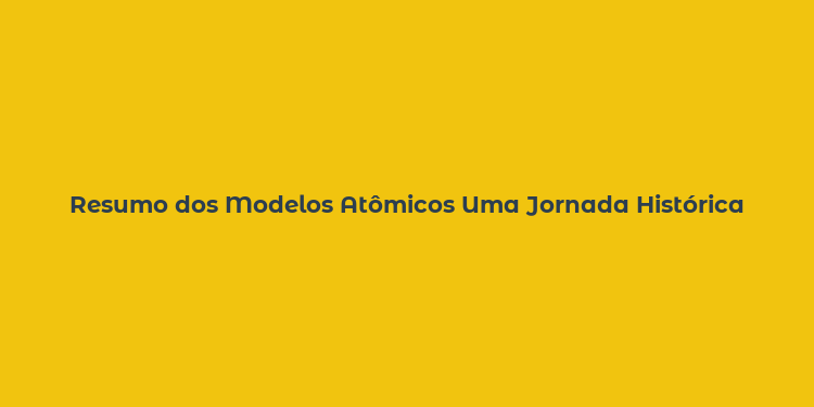 Resumo dos Modelos Atômicos Uma Jornada Histórica