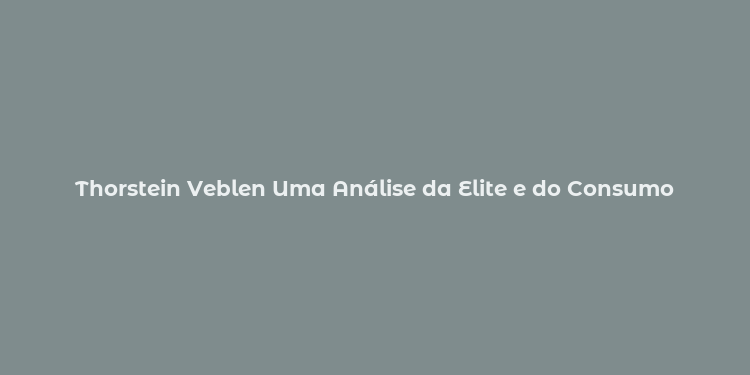 Thorstein Veblen Uma Análise da Elite e do Consumo