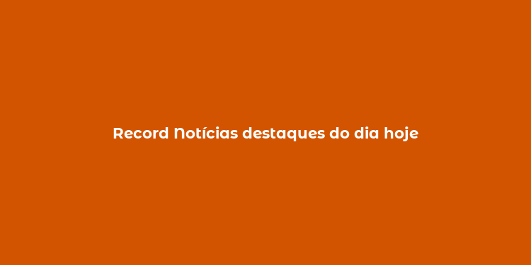 Record Notícias destaques do dia hoje