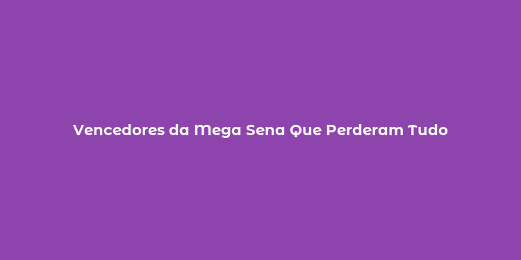 Vencedores da Mega Sena Que Perderam Tudo