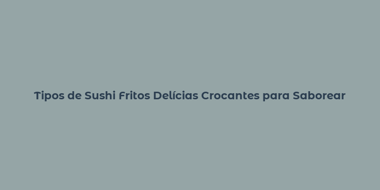 Tipos de Sushi Fritos Delícias Crocantes para Saborear