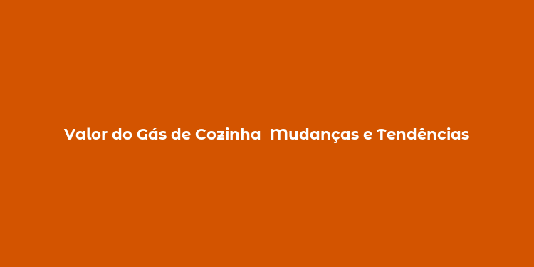 Valor do Gás de Cozinha  Mudanças e Tendências