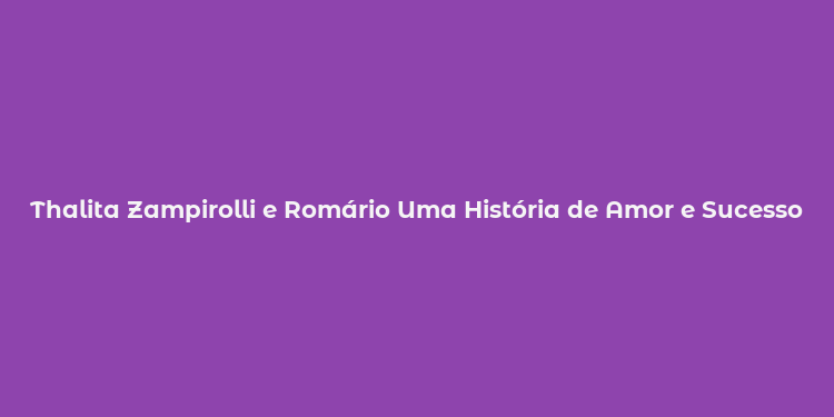 Thalita Zampirolli e Romário Uma História de Amor e Sucesso