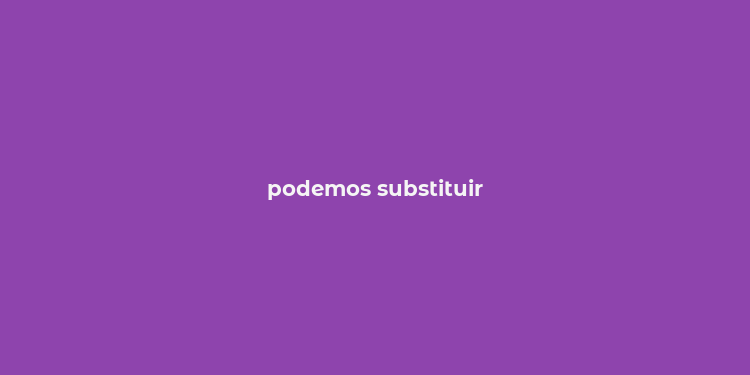 podemos substituir