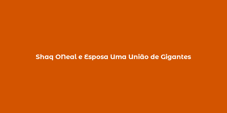 Shaq ONeal e Esposa Uma União de Gigantes