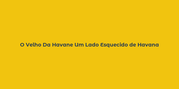 O Velho Da Havane Um Lado Esquecido de Havana