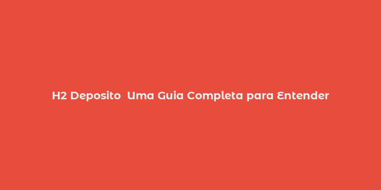 H2 Deposito  Uma Guia Completa para Entender