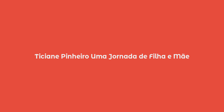 Ticiane Pinheiro Uma Jornada de Filha e Mãe