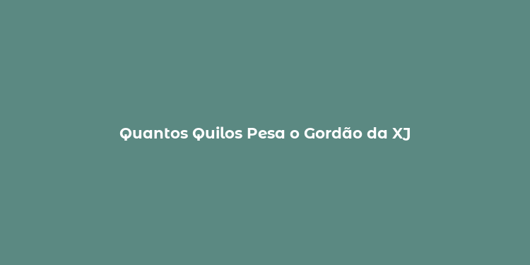 Quantos Quilos Pesa o Gordão da XJ