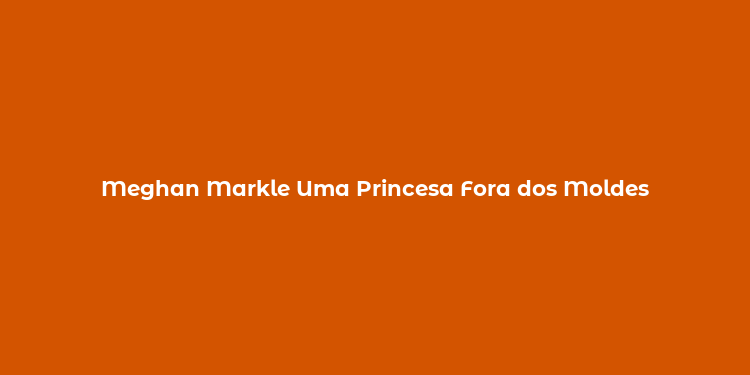 Meghan Markle Uma Princesa Fora dos Moldes