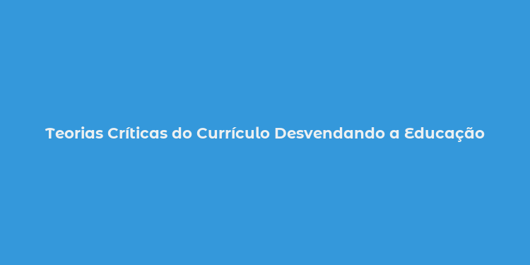 Teorias Críticas do Currículo Desvendando a Educação