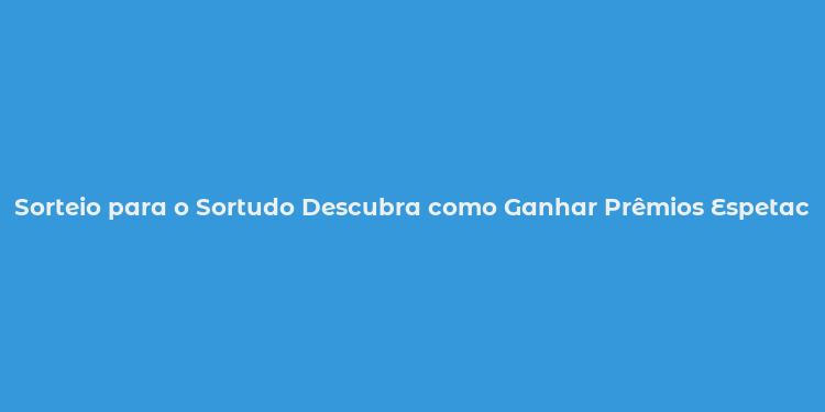 Sorteio para o Sortudo Descubra como Ganhar Prêmios Espetaculares