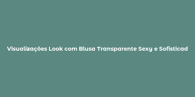 Visualizações Look com Blusa Transparente Sexy e Sofisticado