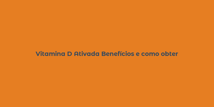 Vitamina D Ativada Benefícios e como obter