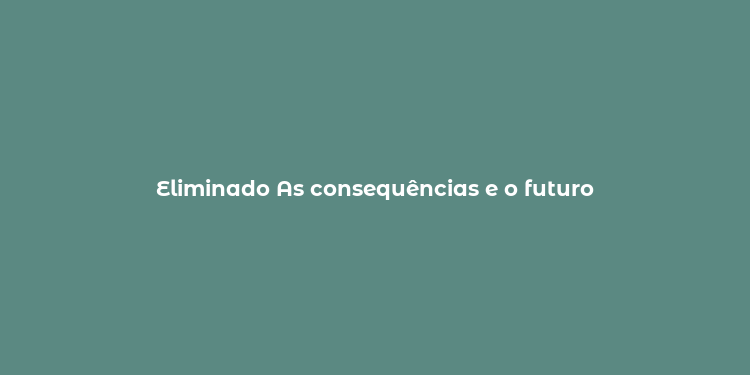 Eliminado As consequências e o futuro