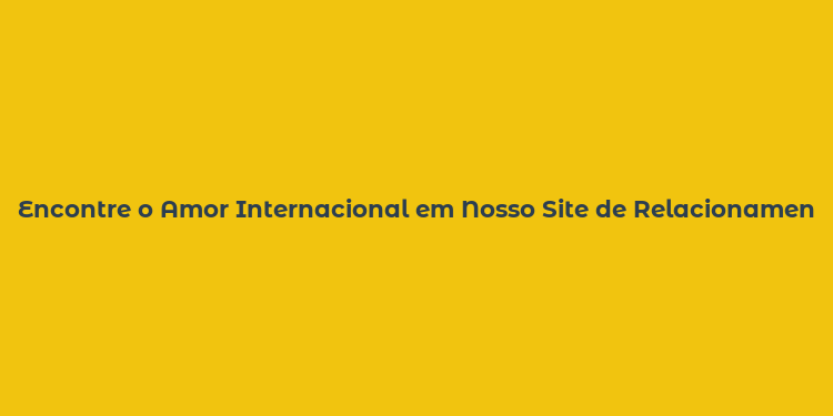 Encontre o Amor Internacional em Nosso Site de Relacionamentos