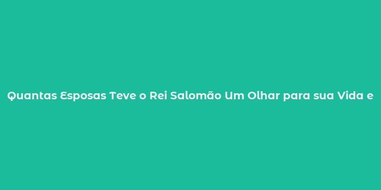 Quantas Esposas Teve o Rei Salomão Um Olhar para sua Vida e Reinos