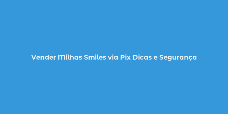 Vender Milhas Smiles via Pix Dicas e Segurança