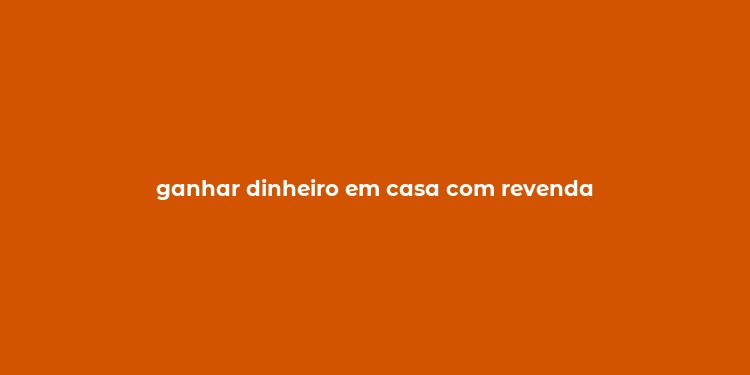 ganhar dinheiro em casa com revenda