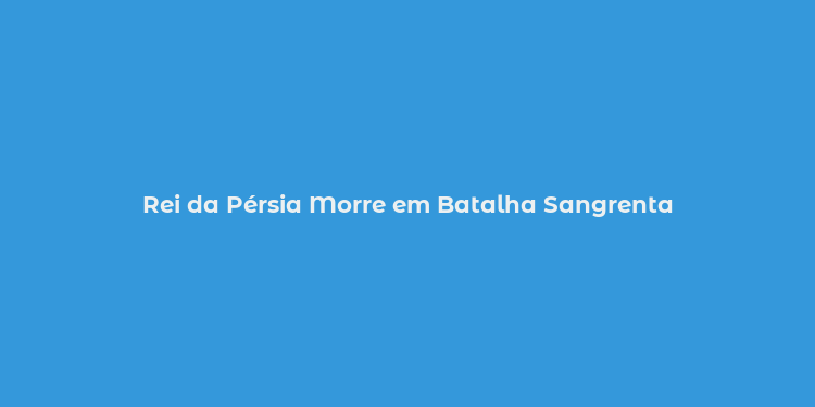 Rei da Pérsia Morre em Batalha Sangrenta